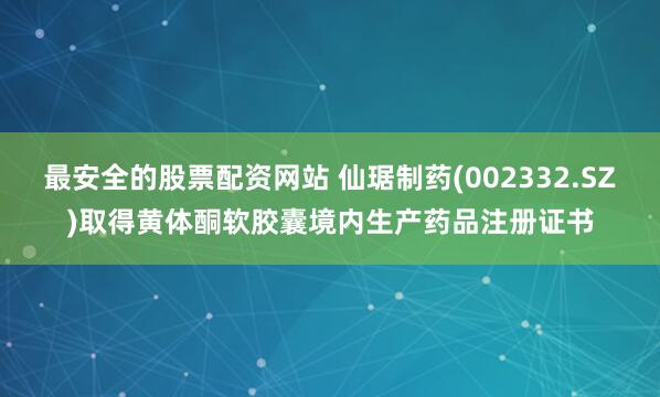 最安全的股票配资网站 仙琚制药(002332.SZ)取得黄体酮软胶囊境内生产药品注册证书