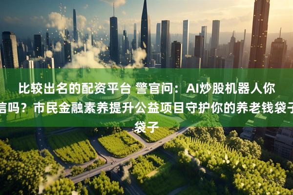 比较出名的配资平台 警官问：AI炒股机器人你信吗？市民金融素养提升公益项目守护你的养老钱袋子
