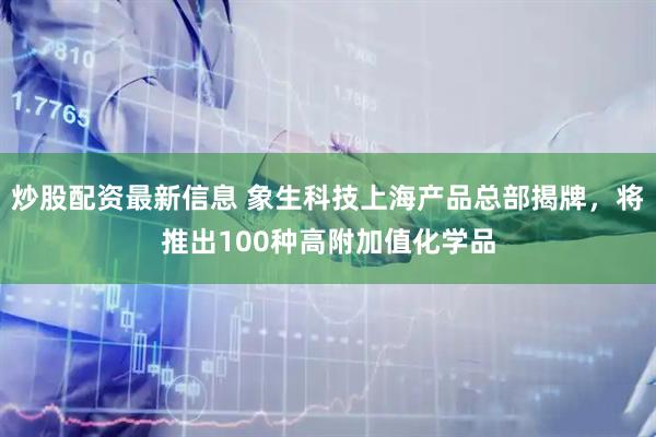 炒股配资最新信息 象生科技上海产品总部揭牌，将推出100种高附加值化学品