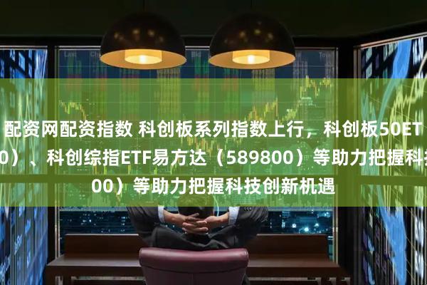 配资网配资指数 科创板系列指数上行，科创板50ETF（588080）、科创综指ETF易方达（589800）等助力把握科技创新机遇