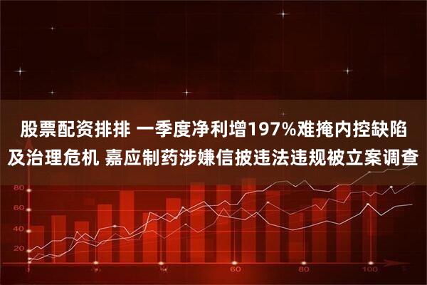 股票配资排排 一季度净利增197%难掩内控缺陷及治理危机 嘉应制药涉嫌信披违法违规被立案调查