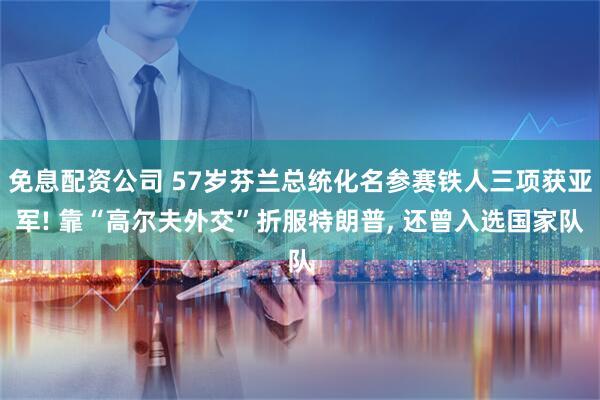 免息配资公司 57岁芬兰总统化名参赛铁人三项获亚军! 靠“高尔夫外交”折服特朗普, 还曾入选国家队