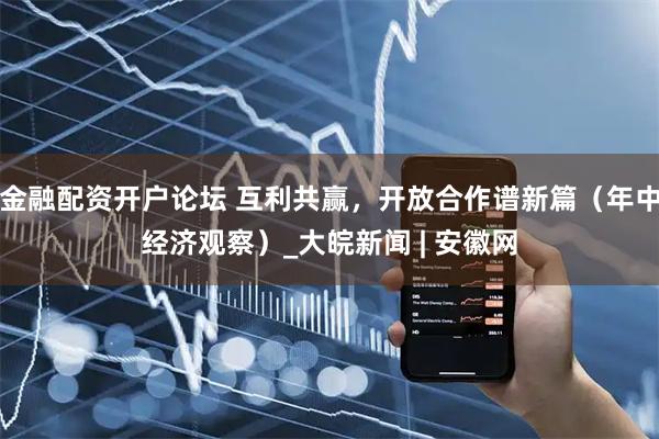 金融配资开户论坛 互利共赢，开放合作谱新篇（年中经济观察）_大皖新闻 | 安徽网