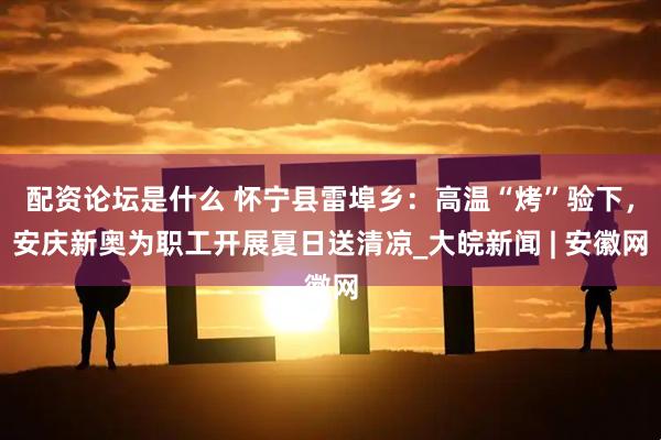 配资论坛是什么 怀宁县雷埠乡：高温“烤”验下，安庆新奥为职工开展夏日送清凉_大皖新闻 | 安徽网