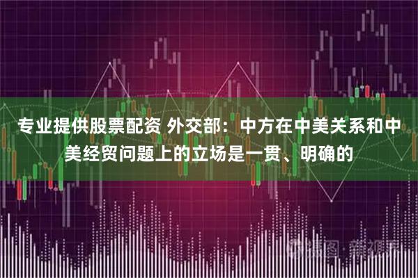 专业提供股票配资 外交部：中方在中美关系和中美经贸问题上的立场是一贯、明确的