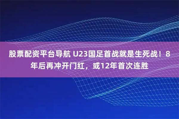 股票配资平台导航 U23国足首战就是生死战！8年后再冲开门红，或12年首次连胜
